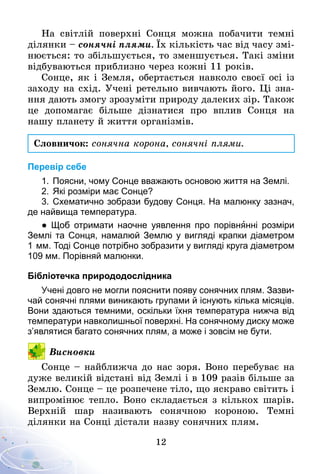12
На світлій поверхні Сонця можна побачити темні
ділянки – сонячні плями. Їх кількість час від часу змі-
нюється: то збільшується, то зменшується. Такі зміни
відбуваються приблизно через кожні 11 років.
Сонце, як і Земля, обертається навколо своєї осі із
заходу на схід. Учені ретельно вивчають його. Ці зна-
ння дають змогу зрозуміти природу далеких зір. Також
це допомагає більше дізнатися про вплив Сонця на
нашу планету й життя організмів.
Словничок: сонячна корона, сонячні плями.
Перевір себе
1.	Поясни, чому Сонце вважають основою життя на Землі.
2.	Які розміри має Сонце?
3.	Схематично зобрази будову Сонця. На малюнку зазнач,
де найвища температура.
● Щоб отримати наочне уявлення про порівнянні розміри
Землі та Сонця, намалюй Землю у вигляді крапки діаметром
1   мм. Тоді Сонце потрібно зобразити у вигляді круга діаметром
109 мм. Порівняй малюнки.
Бібліотечка природодослідника
Учені довго не могли пояснити появу сонячних плям. Зазви­
чай сонячні плями виникають групами й існують кілька місяців.
Вони здаються темними, оскільки їхня температура нижча від
температури навколишньої поверхні. На сонячному диску може
з’являтися багато сонячних плям, а може і зовсім не бути.
Висновки
Сонце – найближча до нас зоря. Воно перебуває на
дуже великій відстані від Землі і в 109 разів більше за
Землю. Сонце – це розпечене тіло, що яскраво світить і
випромінює тепло. Воно складається з кількох шарів.
Верхній шар називають сонячною короною. Темні
ділянки на Сонці дістали назву сонячних плям.
 