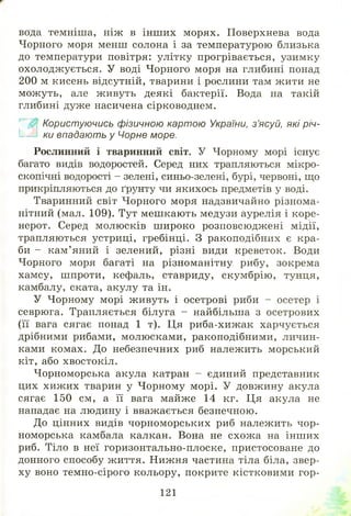 вода темніша, ніж в інш их морях. Поверхнева вода
Чорного моря менш солона і за температурою близька
до температури повітря: улітку прогрівається, узимку
охолодж ується. У воді Чорного моря на глибині понад
200 м кисень відсутній, тварини і рослини там жити не
мож уть, але живуть деякі бактерії. Вода на такій
глибині дуже насичена сірководнем.
Користуючись фізичною картою України, з’ясуй, які річ-
.Ік2 ки впадають у Чорне море.
Рослинний і тваринний світ. У Чорному морі існує
багато видів водоростей. Серед них трапляються мікро­
скопічні водорості - зелені, синьо-зелені, бурі, червоні, що
прикріпляються до ґрунту чи якихось предметів у воді.
Тваринний світ Чорного моря надзвичайно різнома­
нітний (мал. 109). Тут меш кають медузи аурелія і коре-
нерот. Серед молюсків ш ироко розповсюдж ені мідії,
трапляються устриці, гребінці. З ракоподібних є кра­
би - кам ’яний і зелений, різні види креветок. Води
Чорного моря багаті на різноманітну рибу, зокрема
хамсу, ш проти, кефаль, ставриду, скум брію , тунця,
камбалу, ската, акулу та ін.
У Чорному морі ж ивуть і осетрові риби - осетер і
севрюга. Трапляється білуга - найбільша з осетрових
(її вага сягає понад 1 т). Ця риба-хиж ак харчується
дрібними рибами, молюсками, ракоподібними, личин­
ками комах. До небезпечних риб належить морський
кіт, або хвостокіл.
Чорноморська акула катран - єдиний представник
цих хиж их тварин у Ч орному морі. У довж ину акула
сягає 150 см, а її вага майже 14 кг. Ця акула не
нападає на людину і вважається безпечною.
До цінних видів чорноморських риб належить чор­
номорська камбала калкан. Вона не схож а на інш их
риб. Тіло в неї горизонтально-плоске, пристосоване до
донного способу ж иття. Нижня частина тіла біла, звер­
ху воно темно-сірого кольору, покрите кістковими гор-
121
 