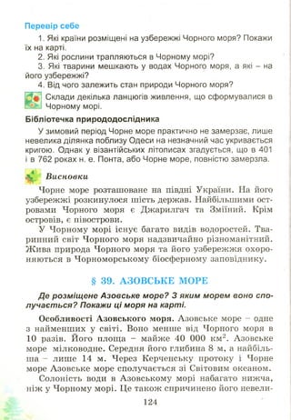 Перевір себе
1. Які країни розміщені на узбережжі Чорного моря? Покажи
їх на карті.
2. Які рослини трапляються в Чорному морі?
3. Які тварини мешкають у водах Чорного моря, а які - на
його узбережжі?
4. Від чого залежить стан природи Чорного моря?
Склади декілька ланцюгів живлення, що сформувалися в
Чорному морі.
Бібліотечка природодослідника
У зимовий період Чорне море практично не замерзає, лише
невелика ділянка поблизу Одеси на незначний час укривається
кригою. Однак у візантійських літописах згадується, що в 401
і в 762 роках н. е. Понта, або Чорне море, повністю замерзла.
Я* Висновки
Чорне море розташоване на півдні України. На його
узбережжі розкинулося шість держав. Найбільшими ост­
ровами Чорного моря є Джарилгач та Зміїний. Крім
островів, є півострови.
У Чорному морі існує багато видів водоростей. Тва­
ринний світ Чорного моря надзвичайно різноманітний.
Ж ива природа Ч орного моря та його узбережжя охоро­
няються в Ч орноморському біосферному заповіднику.
§ 39. АЗОВСЬКЕ МОРЕ
Де розміщене Азовське море? З яким морем воно спо­
лучається? Покажи ці моря на карті.
О собливості А зовського моря. Азовське море - одне
з найменших у світі. Воно менше від Чорного моря в
10 разів. Його площа - майже 40 000 км2. Азовське
море мілководне. Середня його глибина 8 м, а найбіль­
ша - лише 14 м. Через Керченську протоку і Чорне
море Азовське море сполучається зі Світовим океаном.
Солоність води в А зовськом у морі набагато нижча,
ніж у Чорному морі. Це також спричинено його невели­
124
 