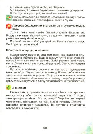 4. Поясни, чому ґрунти необхідно оберігати.
5. Запропонуй правила бережливого ставлення до ґрунтів.
6. Які ґрунти характерні для твоєї місцевості?
Використовуючи різні джерела інформації, підготуй розпо­
відь про солончаки або торф’яно-болотні ґрунти.
Проведи дослідження. Визнач, як різні ґрунти утримують
воду.
У дві склянки помісти лійки. Закрий отвори в лійках ватою.
В одну з них насип піщаний ґрунт, а в другу - глинистий. Налий
у лійки однакову кількість води.
Порівняй, через який ґрунт пройшла більша кількість води.
Який ґрунт утримав воду?
Бібліотечка природодослідника
Підживлюючи рослини, слід пам’ятати, що надмірна кіль­
кість добрив небезпечна. Вода в такому ґрунті стає дуже со­
лоною і «спалює» коріння рослин. Зайві розчинні солі мають
вигляд білого нальоту на поверхні ґрунту або біля краю горщика
з рослиною.
Що краще освітлено рослину, то частішого підживлення
вона потребує. Під час росту рослини добриво треба вносити
частіше, невеликими порціями. Якщо ріст припинився, можна
зменшити кількість його внесення. Узимку потреба рослин у
добривах зменшується, а влітку підживлювати їх треба частіше.
^ Висновки
Різноманіття ґрунтів залежить від багатьох причин:
вмісту піску або глини; кількості перегною і води;
температури повітря. На території України поширені
чорноземи, підзолисті та сірі лісові ґрунти. Ґрунти -
важливе природне багатство. їх потрібно правильно
обробляти й охороняти.
131
 