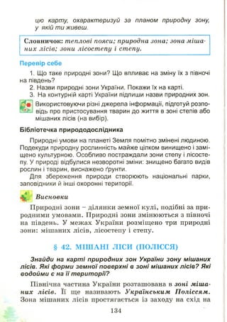 цю карту, охарактеризуй за планом природну зону,
у якій т и живеш.
Словничок: теплові пояси; природна зона; зона міша­
них лісів; зони лісост епу і степу.
Перевір себе
1. Що таке природні зони? Що впливає на зміну їх з півночі
на південь?
2. Назви природні зони України. Покажи їх на карті.
3. На контурній карті України підпиши назви природних зон.
Ш
Використовуючи різні джерела інформації, підготуй розпо­
відь про пристосування тварин до життя в зоні степів або
мішаних лісів (на вибір).
Бібліотечка природодослідника
Природні умови на планеті Земля помітно змінені людиною.
Подекуди природну рослинність майже цілком винищено і замі­
щено культурною. Особливо постраждали зони степу і лісосте­
пу. У природі відбулися незворотні зміни: знищено багато видів
рослин і тварин, виснажено ґрунти.
Для збереження природи створюють національні парки,
заповідники й інші охоронні території.
Висновки
Природні зони - ділянки земної кулі, подібні за при­
родними умовами. Природні зони змінюються з півночі
на південь. У межах України розміщено три природні
зони: мішаних лісів, лісостепу і степу.
§ 42. М ІШ АНІ ЛІСИ (ПОЛІССЯ)
Знайди на карті природних зон України зону мішаних
лісів. Які форми земної поверхні в зоні мішаних лісів? Які
водойми є на її території?
Північна частина України розташована в зоні міша­
них лісів. Її ще називають Українським Поліссям.
Зона мішаних лісів простягається із заходу на схід на
134
 