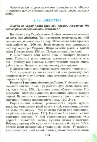 Навесні разом з однокласниками проведіть акцію «Вирос­
ти зеленого друга» (посадка саджанців кущів, дерев, розсади
квітів).
§ 43. Л ІСО СТЕП
Знайди на карті природних зон України лісостеп. Які
великі річки перетинають лісостеп?
На південь від Українського Полісся лежить лісостепо­
ва зона, або лісостеп. Так називають територію, на якій
чергуються ділянки лісу і степу. Лісостепова зона простяг­
лася майже на 1100 км. Вона охоплює всю центральну
частину території України. Ширина зони різна. У районі
міста Глухова сягає 330 км. Поверхня зони рівнинна.
У лісостеповій зоні тепле літо й помірно холодна
зима. Протягом року випадає достатня кількість опа­
дів - узимку все довкола вкрите товстим шаром снігу,
улітку часто бувають зливи, подекуди з градом.
У лісостеповій зоні переважають родючі чорноземи.
Такі природні умови сприятливі для розвитку рос­
линного світу лісу й луків, вирощування сільськогоспо­
дарських культур.
Рослини і тварини лісостепової зони. У лісостепу пере­
важають листяні ліси. Тут ростуть дуб, ясен, липа, оси­
ка, клен (мал. 120, 1), груша дика, яблуня лісова. Під
деревами - підлісок з ліщини, шипшини, калини, бузини
чорної. Барвистим килимом стеляться трави - конвалія,
зірочник, купина широколиста (мал. 120, 2 -4 ).
Сприятливий клімат, різноманіття дерев, кущ ів,
трав, що утворю ю ть різні яруси в лісі, галявини, достат­
ня кількість корму - усе це добрі умови для прож иван­
ня різних тварин (мал. 121). На лісовій галявині можна
побачити косулю. У лісі трапляються хиж аки: тхір
чорний, горностай, ласка, куниця лісова і кам ’ яна.
Поблизу урвищ або крутосхилів ж ивуть борсуки. Ж ив­
ляться вони рослинною і тваринною їж ею . У чагарни­
ках ховаються дикі свині. Вони тримаються невелики-
139
 