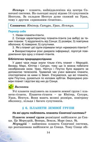 14
Нептун – планета, найвіддаленіша від центра Со­­
нячної системи. На сьогодні науці відомо 14 супутників
Нептуна. За складом Нептун дуже схожий на Уран,
тому є другим «крижаним гігантом».
Словничок: Юпітер, Сатурн, Уран, Нептун.
Перевір себе
1.	Назви планети-гіганти.
2.	Склади характеристику планети-гіганта (на вибір) за та­
ким планом: 1) віддаленість від Сонця; 2) розміри; 3) повітряна
оболонка; 4) поверхня; 5) супутники.
3.	 Які з планет цієї групи отримали титул «крижаного гіганта»?
● Використовуючи різні джерела інформації, підготуй пові­
домлення про одну з планет-гігантів.
Бібліотечка природодослідника
У давні часи люди знали тільки п’ять планет  – Меркурій,
Венеру, Марс, Юпітер і Сатурн, тому що їх можна побачити
не­озброєним оком. Уран, Нептун і Плутон було відкрито за
допомогою телескопів. Тривалий час учені вивчали планети,
спостерігаючи за ними із Землі. З’ясувалося, що всі планети,
крім Плутона, рухаються по колових орбітах. Вирахувано роз­
міри планет і відстані від них до Сонця.
Висновки
Усі планети поділяють на планети земної групи і пла-
нети-гіганти. Планети-гіганти  – це Юпітер, Сатурн,
Уран, Нептун. Вони мають великі розміри, повітряну
оболонку, кільця і багато супутників.
§ 6. Планети земної групи
На які групи поділяють планети Сонячної системи?
Планети земної групи розміщені найближче до Сон-
ця. Це Меркурій, Венера, Земля, Марс (мал. 9).
Меркурій – найменша планета Со­­нячної системи,
що розташована найближче до Сонця. Тому Сонце обі-
 
