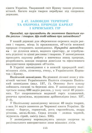 книги України. Тваринний світ Криму також різнома­
нітний. Багато видів тварин перебуває під охороною
держави.
§ 47. ЗАПОВІДНІ ТЕРИТОРІЇ
ТА ОХОРОНА ПРИРОДИ КАРПАТ
І КРИМСЬКИХ ГІР
Пригадай, що призводить до зникнення багатьох ви­
дів рослин і тварин. Що т о б і відомо про заповідники?
У нашій державі для збереження окремих видів рос­
лин і тварин, місць їх проживання, об’єктів неживої
природи створюють заповідники. П риродні заповідни­
ки - це ділянки землі, водного простору, де перебува­
ють рідкісні та цінні рослини і тварини. У заповідниках
проводять наукову роботу з вивчення явищ природи,
розробляють заходи охорони довкілля та ефективного
використання природних об’ єктів.
В Україні заповідники є в кож ній природній зоні:
мішаних лісів, лісостепу, степу, в Українських Карпа­
тах і Криму.
Поліський заповідник. На рівнині лісової зони у пів­
нічній частині Українського Полісся створено П олісь­
кий заповідник (мал. 137, 1). Основну його площ у
займають соснові та березові ліси. У заповіднику налі­
чується понад 600 видів рослин, у тому числі 40 рідкіс­
них. Тут охороняються водяний горіх плаваючий,
росичка проміжна, журавлина дрібноплідна (мал. 137,
2 -4 ).
У П оліському заповіднику меш кає 40 видів тварин,
з них 14 видів занесено до Червоної книги України. Це
ссавці - борсук, горностай, рись європейська, видра
річкова, заєць-біляк. Серед птахів - лелека чорний,
журавель сірий, змієїд (мал. 138).
У заповіднику впроваджують заходи охорони та
раціонального використання зони міш аних лісів.
155
 