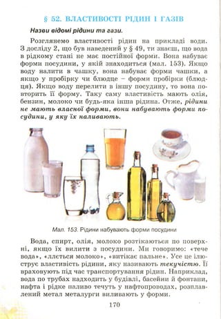 § 52. ВЛАСТИВОСТІ РІДИН І ГАЗІВ
Назви відомі рідини та гази.
Розглянемо властивості рідин на прикладі води.
З досліду 2, що був наведений у § 49, ти знаєш, що вода
в рідкому стані не має постійної форми. Вона набуває
форми посудини, у якій знаходиться (мал. 153). Якщо
воду налити в чаш ку, вона набуває форми чашки, а
якщ о у пробірку чи блюдце - форми пробірки (блюд­
ця). Якщ о воду перелити в інш у посудину, то вона по­
вторить її форму. Таку саму властивість мають олія,
бензин, молоко чи будь-яка інша рідина. Отже, рідини
не мають власної форми, вони набувають форми по­
судини, у яку їх наливають.
Мал. 153. Рідини набувають форми посудини
Вода, спирт, олія, молоко розтікаю ться по поверх­
ні, якщ о їх вилити з посудини. Ми говоримо: «тече
вода», «ллється м ол око», «витікає пальне». Усе це ілю ­
струє властивість рідини, яку називають текучістю. Її
враховують під час транспортування рідин. Наприклад,
вода по трубах надходить у будівлі, басейни й фонтани,
нафта і рідке паливо течуть у нафтопроводах, розплав­
лений метал металурги виливають у форми.
170
 