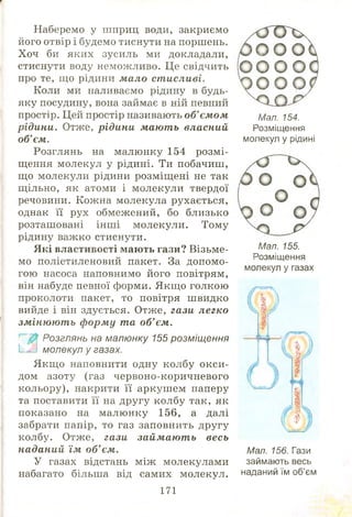 Наберемо у шприц води, закриємо
його отвір і будемо тиснути на поршень.
Хоч би яких зусиль ми докладали,
стиснути воду неможливо. Це свідчить
про те, що рідини мало ст исливі.
Коли ми наливаємо рідину в будь-
яку посудину, вона займає в ній певний
простір. Цей простір називають об'єм ом
рідини. Отже, рідини мают ь власний
об’ єм.
Розглянь на малюнку 154 розм і­
щення молекул у рідині. Ти побачиш,
що молекули рідини розміщ ені не так
щільно, як атоми і молекули твердої
речовини. Кожна молекула рухається,
однак її рух обмежений, бо близько
розташовані інш і молекули. Тому
рідину важко стиснути.
Які властивості маю ть гази? Візьме­
мо поліетиленовий пакет. За допомо­
гою насоса наповнимо його повітрям,
він набуде певної форми. Якщ о голкою
проколоти пакет, то повітря ш видко
вийде і він здується. Отже, гази легко
зм інюют ь ф орм у та об’ єм.
Розглянь на малюнку 155 розміщення
Ім й молекул у газах.
Якщ о наповнити одну колбу ок си ­
дом азоту (газ червоно-коричневого
кольору), накрити її аркуш ем паперу
та поставити її на другу колбу так, як
показано на малюнку 156, а далі
забрати папір, то газ заповнить другу
колбу. Отже, гази займ аю т ь весь
наданий їм об’ єм.
У газах відстань між молекулами
набагато більша від самих молекул.
171
Мал. 154.
Розміщення
молекул у рідині
Мал. 155.
Розміщення
молекул у газах
Мал. 156. Гази
займають весь
наданий їм об’єм
 