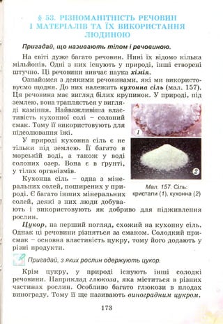§ 53. РІЗНОМАНІТНІСТЬ РЕЧ О ВИ Н
І МАТЕРІАЛІВ ТА ЇХ ВИКОРИСТАННЯ
ЛЮДИНОЮ
Пригадай, що називають тілом і речовиною.
На світі дуже багато речовин. Нині їх відомо кілька
мільйонів. Одні з них існують у природі, інші створені
штучно. Ці речовини вивчає наука хімія.
Ознайомся з деякими речовинами, які ми використо­
вуємо щодня. До них належить кухонна сіль (мал. 157).
Ця речовина має вигляд білих крупинок. У природі, під
землею, вона трапляється у вигля­
ді каміння. Найважливіша влас­
тивість кухонної солі - солоний
смак. Тому її використовують для
підсолювання їжі.
У природі кухонна сіль є не
тільки під землею. Її багато в
морській воді, а також у воді
солоних озер. Вона є в ґрунті,
у тілах організмів.
Кухонна сіль - одна з міне­
ральних солей, поширених у при­
роді. Є багато інш их мінеральних
солей, деякі з них люди добува­
ють і використовують як добриво для підживлення
рослин.
Цукор, на перший погляд, схож ий на кухонну сіль.
Однак ці речовини різняться за смаком. Солодкий при­
смак - основна властивість цукру, тому його додають у
різні продукти.
Пригадай, з яких рослин одержують цукор.
Крім цукру, у природі існую ть інш і солодкі
речовини. Наприклад глюкоза, яка міститься в різних
частинах рослин. Особливо багато глюкози в плодах
винограду. Тому її ще називають виноградним цукром.
Мал. 157. Сіль:
кристали (1), кухонна (2)
173
 