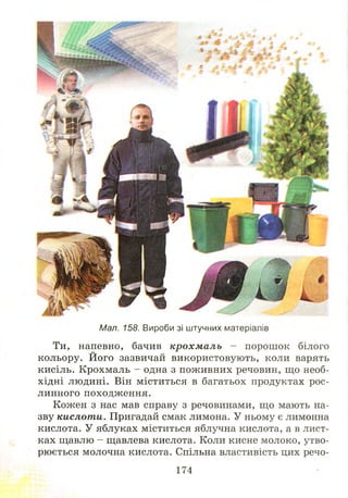 Мал. 158. Вироби зі штучних матеріалів
Ти, напевно, бачив крохм аль - порош ок білого
кольору. Його зазвичай використовують, коли варять
кисіль. Крохмаль - одна з пож ивних речовин, що необ­
хідні людині. Він міститься в багатьох продуктах рос­
линного походження.
Кожен з нас мав справу з речовинами, що мають на­
зву кислоти. Пригадай смак лимона. У ньому є лимонна
кислота. У яблуках міститься яблучна кислота, а в лист­
ках щавлю - щавлева кислота. Коли кисне молоко, утво­
рюється молочна кислота. Спільна властивість цих речо­
174
 