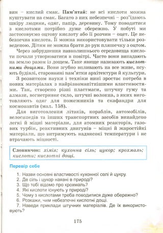 вин - кислий смак. П ам’ятай: не всі кислоти можна
куштувати на смак. Багато з них небезпечні - роз’їдають
ш кіру людини, одяг, папір, деревину. Тому поводитися
з кислотами потрібно дуже обережно. У побуті ми
застосовуємо оцтову кислоту або її розчин - оцет. Це не­
безпечна кислота. Її можна використовувати тільки роз­
веденою. Дітям не можна брати до рук пляшечку з оцтом.
Через забруднення навколишнього середовища кисло­
ти почали утворюватися в повітрі. Часто вони випадають
на землю разом із дощем. Таке явище називають кислот­
ними дощами. Вони згубно впливають на все живе, псу­
ють будівлі, старовинні пам’ятки архітектури й культури.
З розвитком науки і техніки нині зростає потреба в
нових матеріалах з найрізноманітніш ими властивостя­
ми. Так, створено різні пластмаси, ш тучну гуму та
алмази, вогнетривке скло, ш тучні волокна, з яких виго­
товляють одяг для пож еж ників та скафандри для
космонавтів (мал. 158).
Для виготовлення літаків, кораблів, автомобілів,
велосипедів та інш их транспортних засобів винайдено
легкі й міцні матеріали, для атомних реакторів, газо­
вих турбін, реактивних двигунів - міцні й ж аростійкі
матеріали, що витримують надвисокі температури і не
втрачають міцності.
Словничок: хімія; кухонна сіль; цукор; крохмаль;
кислоти; кислотні дощі.
Перевір себе
1. Назви основні властивості кухонної солі й цукру.
2. Де сіль і цукор наявні в природі?
3. Що тобі відомо про крохмаль?
4. Які кислоти Існують у природі?
5. Чому з кислотами треба поводитися дуже обережно?
6. Розкажи, чим небезпечні кислотні дощі.
7. Наведи приклади штучних матеріалів. Де їх використо­
вують?
175
 