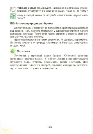 ШЩ Р о б о та в парі. Поміркуйте, чи можна в хімічному кабіне-
Йвйі ті школи куштувати речовини на смак. Якщо ні, то чому?
Чому в людей виникла потреба створювати штучні мате­
ріали?
Бібліотечка природодослідника
Деякі тварини й рослини за допомогою кислоти захищаються
від ворогів. Так, кислота міститься у бджолиній отруті й жалких
волосках кропиви. Тропічний павук стріляє у ворогів рідиною,
що містить оцтову кислоту.
Щавлева кислота є в таких рослинах, як щавель, карамболь.
Лимонна кислота у природі міститься в багатьох цитрусових,
ягодах, хвої.
Висновки
Речовин у природі дуже багато. Створені штучно
речовини вивчає хім ія. У побуті люди використовують
кухонну сіль, цукор, крохмаль, різні кислоти. Для
задоволення власних потреб людина створила величез­
ну кількість ш тучних матеріалів.
 