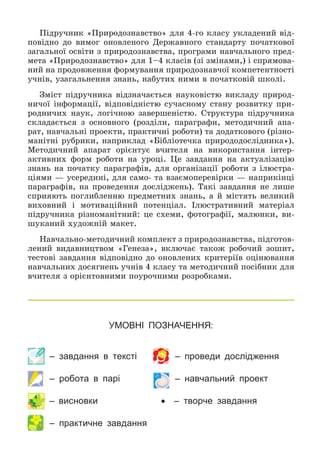УМОВНІ ПОЗНАЧЕННЯ:
– завдання в тексті – проведи дослідження
– робота в парі – навчальний проект
– висновки  – творче завдання
– практичне завдання
Ïіäðó÷íèê «Ïðèðîäîçíàâñòâî» äëÿ 4-ãî êëàñó óêëàäåíèé âіä-
ïîâіäíî äî âèìîã îíîâëåíîãî Äåðæàâíîãî ñòàíäàðòó ïî÷àòêîâîї
çàãàëüíîї îñâіòè ç ïðèðîäîçíàâñòâà, ïðîãðàìè íàâ÷àëüíîãî ïðåä-
ìåòà «Ïðèðîäîçíàâñòâî» äëÿ 1–4 êëàñіâ (çі çìіíàìè,) і ñïðÿìîâà-
íèé íà ïðîäîâæåííÿ ôîðìóâàííÿ ïðèðîäîçíàâ÷îї êîìïåòåíòíîñòі
ó÷íіâ, óçàãàëüíåííÿ çíàíü, íàáóòèõ íèìè â ïî÷àòêîâіé øêîëі.
Çìіñò ïіäðó÷íèêà âіäçíà÷àєòüñÿ íàóêîâіñòþ âèêëàäó ïðèðîä-
íè÷îї іíôîðìàöії, âіäïîâіäíіñòþ ñó÷àñíîìó ñòàíó ðîçâèòêó ïðè-
ðîäíè÷èõ íàóê, ëîãі÷íîþ çàâåðøåíіñòþ. Ñòðóêòóðà ïіäðó÷íèêà
ñêëàäàєòüñÿ ç îñíîâíîãî (ðîçäіëè, ïàðàãðàôè, ìåòîäè÷íèé àïà-
ðàò, íàâ÷àëüíі ïðîåêòè, ïðàêòè÷íі ðîáîòè) òà äîäàòêîâîãî (ðіçíî-
ìàíіòíі ðóáðèêè, íàïðèêëàä «Áіáëіîòå÷êà ïðèðîäîäîñëіäíèêà»).
Ìåòîäè÷íèé àïàðàò îðієíòóє â÷èòåëÿ íà âèêîðèñòàííÿ іíòåð-
àêòèâíèõ ôîðì ðîáîòè íà óðîöі. Öå çàâäàííÿ íà àêòóàëіçàöіþ
çíàíü íà ïî÷àòêó ïàðàãðàôіâ, äëÿ îðãàíіçàöії ðîáîòè ç іëþñòðà-
öіÿìè — óñåðåäèíі, äëÿ ñàìî- òà âçàєìîïåðåâіðêè — íàïðèêіíöі
ïàðàãðàôіâ, íà ïðîâåäåííÿ äîñëіäæåíü). Òàêі çàâäàííÿ íå ëèøå
ñïðèÿþòü ïîãëèáëåííþ ïðåäìåòíèõ çíàíü, à é ìіñòÿòü âåëèêèé
âèõîâíèé і ìîòèâàöіéíèé ïîòåíöіàë. Іëþñòðàòèâíèé ìàòåðіàë
ïіäðó÷íèêà ðіçíîìàíіòíèé: öå ñõåìè, ôîòîãðàôії, ìàëþíêè, âè-
øóêàíèé õóäîæíіé ìàêåò.
Íàâ÷àëüíî-ìåòîäè÷íèé êîìïëåêò ç ïðèðîäîçíàâñòâà, ïіäãîòîâ-
ëåíèé âèäàâíèöòâîì «Ãåíåçà», âêëþ÷àє òàêîæ ðîáî÷èé çîøèò,
òåñòîâі çàâäàííÿ âіäïîâіäíî äî îíîâëåíèõ êðèòåðіїâ îöіíþâàííÿ
íàâ÷àëüíèõ äîñÿãíåíü ó÷íіâ 4 êëàñó òà ìåòîäè÷íèé ïîñіáíèê äëÿ
â÷èòåëÿ ç îðієíòîâíèìè ïîóðî÷íèìè ðîçðîáêàìè.
 