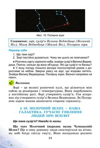 24
Мал. 16. Полярна зоря
Словничок: зорі, сузір’я Велика Ведмедиця (Великий
Віз), Мала Ведмедиця (Малий Віз), Полярна зоря.
Перевір себе
1.	Що таке зорі?
2.	Зорі постійно рухаються. Чому ми цього не помічаємо?
● Розглянь карту зоряного неба, знайди сузір’я Велика Ведме­
диця. Полічи, скільки зір воно об’єднує. Які ще сузір’я ти бачиш?
● У ясну погоду пізнього вечора поспостерігай разом з до­
рослими за небом. Зверни увагу на зорі, що яскраво світять.
Знайди Велику Ведмедицю, Полярну зорю. Визнач напрямок на
північ.
Висновки
Зорі – це великі розпечені кулі, що різняться між
собою за розмірами і температурою. Вони перебувають
у постійному русі. Зорі утворюють сузір’я. Сім яскра-
вих зір утворюють сузір’я Велика Ведмедиця. За Поляр-
ною зорею можна визначити сторони горизонту.
§ 10. молочний Шлях – Наша
Галактика. СУЧАСНІ УЯВЛЕННЯ
ЛЮДЕЙ ПРО ВСЕСВІТ
Що таке сузір’я? Наведи їх назви.
Що таке Молочний (народна назва Чумацький)
Шлях? Ще в сиву давнину люди спостерігали на нічно-
му небі бліду світлу смугу. Вона нагадувала розлите
 
