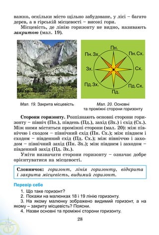 28
важко, оскільки місто щільно забудоване, у лісі – багато
дерев, а в гірській місцевості – високі гори.
Місцевість, де лінію горизонту не видно, називають
закритою (мал. 19).
Мал. 19. Закрита місцевість Мал. 20. Основні
та проміжні сторони горизонту
Сторони горизонту. Розпіз­нають основні сторони гори-
зонту – північ (Пн.), південь (Пд.), захід (Зх.) і схід (Сх.).
Між ними містяться проміжні сторони (мал. 20): між пів-
ніччю і сходом – північний схід (Пн. Сх.); між півднем і
сходом – південний схід (Пд. Сх.); між північчю і захо-
дом – північний захід (Пн. Зх.); між півднем і заходом –
південний захід (Пд. Зх.).
Уміти визначати сторони горизонту – означає добре
орієнтуватися на місцевості.
Словничок: горизонт, лінія горизонту, відкрита
і закрита місцевість, видимий горизонт.
Перевір себе
1.	Що таке горизонт?
2.	Покажи на малюнках 18 і 19 лінію горизонту.
3.	На якому малюнку зображено видимий горизонт, а на
якому – закриту місцевість? Поясни.
4.	Назви основні та проміжні сторони горизонту.
 
