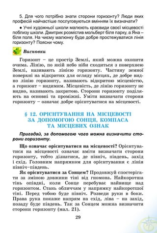 29
5.	Для чого потрібно знати сторони горизонту? Люди яких
професій найчастіше послуговуються вмінням їх визначати?
● Учні художньої школи малюють краєвиди своєї місцевості
поблизу школи. Дмитрик розмістив мольберт біля парку, а Яна –
біля поля. На чиєму малюнку буде добре простежуватися лінія
горизонту? Поясни чому.
Висновки
Горизонт – це простір Землі, який можна охопити
очима. Лінію, по якій небо ніби сходиться з поверхнею
Землі, називають лінією горизонту. Частину земної
поверхні на відкритих для огляду місцях, де добре вид­
но лінію горизонту, називають відкритою місцевістю,
а горизонт – видимим. Місцевість, де лінію горизонту не
видно, називають закритою. Сторони горизонту поділя-
ють на основні та проміжні. Уміти визначати сторони
горизонту – означає добре орієнтуватися на місцевості.
§ 12. орієнтуваННя на місцевості
ЗА ДОПОМОГОЮ СОНЦЯ, КомпасА
ТА МІСЦЕВИХ ОЗНАК
Пригадай, за допомогою чого можна визначити сто-
рони горизонту.
Що означає орієнтуватися на місцевості? Орієнтува-
тися на місцевості означає вміти визначати сторони
гори­зонту, тобто дізнатися, де північ, південь, захід
і схід. Головним напрямком для орієнтування є лінія
північ–південь.
Як орієнтуватися за Сонцем? Продовжуй спостеріга-
ти за зміною довжини тіні від гномона. Найкоротша
тінь опівдні, коли Сонце перебуває найвище над
горизонтом. Стань обличчям у напрямку найкоротшої
тіні. Перед тобою буде північ. Розведи руки в боки.
Права рука покаже напрям на схід, ліва  – на захід,
позаду буде південь. Так за Сонцем можна визначити
сторони горизонту (мал. 21).
 