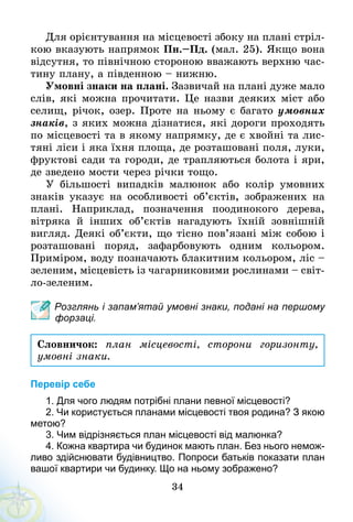 34
Для орієнтування на місцевості збоку на плані стріл-
кою вказують напрямок Пн.–Пд. (мал. 25). Якщо вона
відсутня, то північною стороною вважають верхню час-
тину плану, а південною – нижню.
Умовні знаки на плані. Зазвичай на плані дуже мало
слів, які можна прочитати. Це назви деяких міст або
селищ, річок, озер. Проте на ньому є багато умовних
знаків, з яких можна дізнатися, які дороги проходять
по місцевості та в якому напрямку, де є хвойні та лис-
тяні ліси і яка їхня площа, де розташовані поля, луки,
фруктові сади та городи, де трапляються болота і яри,
де зведено мости через річки тощо.
У більшості випадків малюнок або колір умовних
знаків указує на особливості об’єктів, зображених на
плані. Наприклад, позначення поодинокого дерева,
вітряка й інших об’єктів нагадують їхній зовнішній
вигляд. Деякі об’єкти, що тісно пов’язані між собою і
розташовані поряд, зафарбовують одним кольором.
Приміром, воду позначають блакитним кольором, ліс –
зеленим, місцевість із чагарниковими рослинами – світ-
ло-зеленим.
Розглянь і запам’ятай умовні знаки, подані на першому
форзаці.
Словничок: план місцевості, сторони горизонту,
умовні знаки.
Перевір себе
1. Для чого людям потрібні плани певної місцевості?
2. Чи користується планами місцевості твоя родина? З якою
метою?
3. Чим відрізняється план місцевості від малюнка?
4. Кожна квартира чи будинок мають план. Без нього немож­
ливо здійснювати будівництво. Попроси батьків показати план
вашої квартири чи будинку. Що на ньому зображено?
 