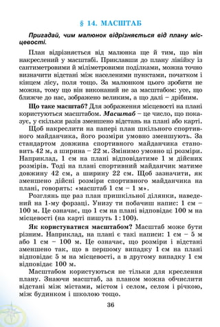 36
§ 14. Масштаб
Пригадай, чим малюнок відрізняється від плану міс-
цевості.
План відрізняється від малюнка ще й тим, що він
накреслений у масштабі. Приклавши до плану лінійку із
сантиметровими й міліметровими поділками, можна точно
визначити відстані між населеними пунктами, початком і
кінцем лісу, поля тощо. За малюнком цього зробити не
можна, тому що він виконаний не за мас­штабом: усе, що
ближче до нас, зображено великим, а що далі – дрібним.
Що таке масштаб? Для зображення місцевості на плані
користуються масштабом. Масштаб – це число, що пока-
зує, у скільки разів зменшено відстань на плані або карті.
Щоб накреслити на папері план шкільного спортив-
ного майданчика, його розміри умовно зменшують. За
стандартом довжина спортивного майданчика стано-
вить 42 м, а ширина – 22 м. Змінимо умовно ці розміри.
Наприклад, 1 см на плані відповідатиме 1 м дійсних
розмірів. Тоді на плані спортивний майданчик матиме
довжину 42 см, а ширину 22 см. Щоб зазначити, як
зменшено дійсні розміри спортивного майданчика на
плані, говорять: «масштаб 1 см – 1 м».
Розглянь ще раз план пришкільної ділянки, наведе-
ний на 1-му форзаці. Унизу ти побачиш напис: 1 см –
100 м. Це означає, що 1 см на плані відповідає 100 м на
місцевості (на карті пишуть 1 : 100).
Як користуватися масштабом? Масштаб може бути
різним. Наприклад, на плані є такі написи: 1 см – 5 м
або 1 см – 100 м. Це означає, що розміри і відстані
зменшено так, що в першому випадку 1 см на плані
відповідає 5 м на місцевості, а в другому випадку 1 см
відповідає 100 м.
Масштабом користуються не тільки для креслення
плану. Знаючи масштаб, за планом можна обчислити
відстані між містами, містом і селом, селом і річкою,
між будинком і школою тощо.
 