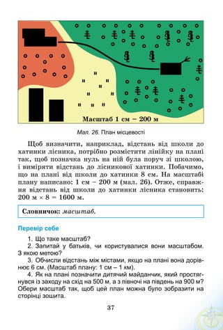 37
Ìàñøòàá 1 ñì – 200 ì
Мал. 26. План місцевості
Щоб визначити, наприклад, відстань від школи до
хатинки лісника, потрібно розмістити лінійку на плані
так, щоб позначка нуль на ній була поруч зі школою,
і виміряти відстань до лісникової хатинки. Побачимо,
що на плані від школи до хатинки 8 см. На масштабі
плану написано: 1 см – 200 м (мал. 26). Отже, справж­
ня відстань від школи до хатинки лісника становить:
200 м × 8 = 1600 м.
Словничок: масштаб.
Перевір себе
1.	Що таке масштаб?
2.	Запитай у батьків, чи користувалися вони масштабом.
З якою метою?
3.	Обчисли відстань між містами, якщо на плані вона дорів­
нює 6 см. (Масштаб плану: 1 см – 1 км).
4.	Як на плані позначити дитячий майданчик, який простяг­
нувся із заходу на схід на 500 м, а з півночі на південь на 900 м?
Обери масштаб так, щоб цей план можна було зобразити на
сторінці зошита.
 