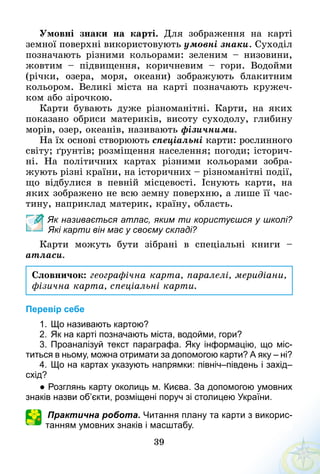 39
Умовні знаки на карті. Для зображення на карті
земної поверхні використовують умовні знаки. Суходіл
позначають різними кольорами: зеленим  – низовини,
жовтим  – підвищення, коричневим  – гори. Водойми
(річки, озера, моря, океани) зображують блакитним
кольором. Великі міста на карті позначають кружеч-
ком або зірочкою.
Карти бувають дуже різноманітні. Карти, на яких
показано обриси материків, висоту суходолу, глибину
морів, озер, океанів, називають фізичними.
На їх основі створюють спеціальні карти: рослинного
світу; ґрунтів; розміщення населення; погоди; історич-
ні. На політичних картах різними кольорами зобра­­
жують різні країни, на історичних – різноманітні події,
що відбулися в певній місцевості. Існують карти, на
яких зображено не всю земну поверхню, а лише її час-
тину, наприклад материк, країну, область.
Як називається атлас, яким ти користуєшся у школі?
Які карти він має у своєму складі?
Карти можуть бути зібрані в спеціальні книги  –
атласи.
Словничок: географічна карта, паралелі, меридіани,
фізична карта, спеціальні карти.
Перевір себе
1.	Що називають картою?
2.	Як на карті позначають міста, водойми, гори?
3.	Проаналізуй текст параграфа. Яку інформацію, що міс­
титься в ньому, можна отримати за допомогою карти? А яку – ні?
4.	Що на картах указують напрямки: північ–південь і захід–
схід?
● Розглянь карту околиць м. Києва. За допомогою умовних
знаків назви об’єкти, розміщені поруч зі столицею України.
Практична робота. Читання плану та карти з викорис­
танням умовних знаків і масштабу.
 