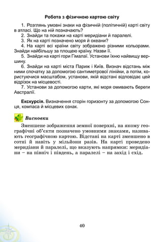 40
Робота з фізичною картою світу
1.	Розглянь умовні знаки на фізичній (політичній) карті світу
в атласі. Що на ній позначають?
2.	Знайди та покажи на карті меридіани й паралелі.
3.	Як на карті позначено моря й океани?
4.	 На карті всі країни світу зображено різними кольорами.
Знайди найбільшу за площею країну. Назви її.
5.	Знайди на карті гори Гімалаї. Установи їхню найвищу вер­
шину.
6.	Знайди на карті міста Париж і Київ. Визнач відстань між
ними спочатку за допомогою сантиметрової лінійки, а потім, ко­
ристуючися масштабом, установи, якій відстані відповідає цей
відрізок на місцевості.
7.	Установи за допомогою карти, які моря омивають береги
Австралії.
Екскурсія. Визначення сторін горизонту за допомогою Сон­
ця, компаса й місцевих ознак.
Висновки
Зменшене зображення земної поверхні, на якому гео-
графічні об’єкти позначено умовними знаками, назива-
ють географічною картою. Відстані на карті зменшено в
сотні й навіть у мільйони разів. На карті проведено
меридіани й паралелі, що вказують напрямки: меридіа-
ни – на північ і південь, а паралелі – на захід і схід.
 