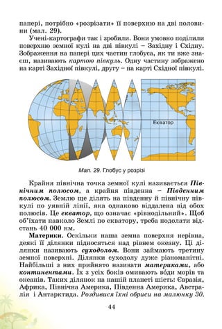 44
папері, потрібно «розрізати» її поверхню на дві полови-
ни (мал. 29).
Учені-картографи так і зробили. Вони умовно поділили
поверхню земної кулі на дві півкулі – Західну і Східну.
Зображення на папері цих частин глобуса, як ти вже зна-
єш, називають картою півкуль. Одну частину зображено
на карті Західної півкулі, другу – на карті Східної півкулі.
Мал. 29. Глобус у розрізі
Крайня північна точка земної кулі називається Пів-
нічним полюсом, а крайня південна  – Південним
полюсом. Землю ще ділять на південну й північну пів-
кулі по уявній лінії, яка однаково віддалена від обох
полюсів. Це екватор, що означає «рівнодільний». Щоб
об’їхати навколо Землі по екватору, треба подолати від-
стань 40 000 км.
Материки. Оскільки наша земна поверхня нерівна,
деякі її ділянки підносяться над рівнем океану. Ці ді-
лянки називають суходолом. Вони займають третину
земної поверхні. Ділянки суходолу дуже різноманітні.
Найбільші з них прийнято називати материками, або
континентами. Їх з усіх боків омивають води морів та
океанів. Таких ділянок на нашій планеті шість: Євразія,
Африка, Північна Америка, Південна Америка, Австра-
лія і Антарктида. Роздивися їхні обриси на малюнку 30.
 