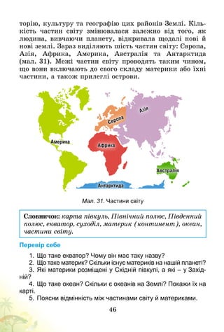 46
торію, культуру та географію цих районів Землі. Кіль-
кість частин світу змінювалася залежно від того, як
людина, вивчаючи планету, відкривала щодалі нові й
нові землі. Зараз виділяють шість частин світу: Європа,
Азія, Африка, Америка, Австралія та Антарктида
(мал.   31). Межі частин світу проводять таким чином,
що вони включають до свого складу материки або їхні
частини, а також прилеглі острови.
Америка
Європа
Азія
Африка
Австралія
Антарктида
Мал. 31. Частини світу
Словничок: карта півкуль, Північний полюс, Південний
полюс, екватор, суходіл, материк (континент), океан,
частини світу.
Перевір себе
1.	Що таке екватор? Чому він має таку назву?
2.	 Що таке материк? Скільки існує материків на нашій планеті?
3.	Які материки розміщені у Східній півкулі, а які – у Захід­
ній?
4.	Що таке океан? Скільки є океанів на Землі? Покажи їх на
карті.
5.	Поясни відмінність між частинами світу й материками.
 