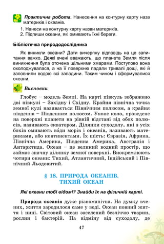 47
Практична робота. Нанесення на контурну карту назв
материків і океанів.
1. Нанеси на контурну карту назви материків.
2. Підпиши океани, які омивають їхні береги.
Бібліотечка природодослідника
Як виникли океани? Дати вичерпну відповідь на це запи­
тання важко. Деякі вчені вважають, що планета Земля після
виникнення була оточена щільними хмарами. Поступово вона
охолоджувалася, а на її поверхню падали тривалі дощі, які й
заповнили водою всі западини. Таким чином і сформувалися
океани.
Висновки
Глобус – модель Землі. На карті півкуль зображено
дві півкулі – Західну і Східну. Крайня північна точка
земної кулі називається Північним полюсом, а крайня
південна – Південним полюсом. Уявне коло, проведене
на поверхні планети на рівній відстані від обох полю-
сів, називають екватором. Ділянки суходолу, які з усіх
боків омивають води морів і океанів, називають мате-
риками, або континентами. Їх шість: Євразія, Африка,
Північна Америка, Південна Америка, Австралія і
Антарктида. Океан  – це великий водний простір, що
займає значну ділянку земної поверхні. Виокремлюють
чотири океани: Тихий, Атлантичний, Індійський і Пів-
нічний Льодовитий.
§ 18. Природа океанів.
Тихий океан
Які океани тобі відомі? Знайди їх на фізичній карті.
Природа океанів дуже різноманітна. На думку вче-
них, життя зародилося саме у воді. Океан повний жит-
тя і нині. Світовий океан заселений безліччю тварин,
рослин і бактерій. На відміну від суходолу, де
 
