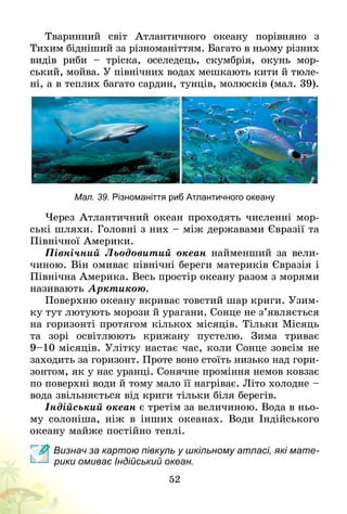 52
Тваринний світ Атлантичного океану порівняно з
Тихим бідніший за різноманіттям. Багато в ньому різних
видів риби  – тріска, оселедець, скумбрія, окунь мор-
ський, мойва. У північних водах мешкають кити й тюле-
ні, а в теплих багато сардин, тунців, молюсків (мал. 39).
Мал. 39. Різноманіття риб Атлантичного океану
Через Атлантичний океан проходять численні мор-
ські шляхи. Головні з них – між державами Євразії та
Північної Америки.
Північний Льодовитий океан найменший за вели-
чиною. Він омиває північні береги материків Євразія і
Північна Америка. Весь простір океану разом з морями
називають Арктикою.
Поверхню океану вкриває товстий шар криги. Узим-
ку тут лютують морози й урагани. Сонце не з’являється
на горизонті протягом кількох місяців. Тільки Місяць
та зорі освітлюють крижану пустелю. Зима триває
9–10 місяців. Улітку настає час, коли Сонце зовсім не
заходить за горизонт. Проте воно стоїть низько над гори-
зонтом, як у нас уранці. Сонячне проміння немов ковзає
по поверхні води й тому мало її нагріває. Літо холодне   –
вода звільняється від криги тільки біля берегів.
Індійський океан є третім за величиною. Вода в ньо-
му солоніша, ніж в інших океанах. Води Індійського
океану майже постійно теплі.
Визнач за картою півкуль у шкільному атласі, які мате-
рики омиває Індійський океан.
 