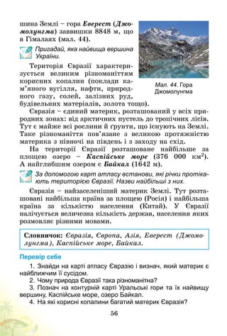 56
шина Землі – гора Еверест (Джо-
молунгма) заввишки 8848 м, що
в Гімалаях (мал. 44).
Пригадай, яка найвища вершина
України.
Територія Євразії характери­
зується великим різноманіттям
корисних копалин (поклади ка­­
м’я­­­но­го вугілля, нафти, природ-
ного газу, солей, залізних руд,
будівельних матеріалів, золота тощо).
Євразія – єдиний материк, розташований у всіх при-
родних зонах: від арктичних пустель до тропічних лісів.
Тут є майже всі рослини й ґрунти, що існу­ють на Землі.
Таке різноманіття пов’язане з великою протяжністю
материка з півночі на південь і з заходу на схід.
На території Євразії розташоване найбільше за
пло­­­щею озеро – Каспійське море (376 000 км2).
А найглибшим озером є Байкал (1642 м).
За допомогою карт атласу встанови, які річки протіка-
ють територією Євразії. Назви найбільші з них.
Євразія – найзаселеніший материк Землі. Тут розта-
шовані найбільша країна за площею (Росія) і найбільша
країна за кількістю населення (Китай). У Євразії
налічується величезна кількість держав, населення яких
розмовляє різними мовами.
Словничок: Євразія, Європа, Азія, Еверест (Джомо­
лунгма), Каспійське море, Байкал.
Перевір себе
1.	Знайди на карті атласу Євразію і визнач, який материк є
найближчим її сусідом.
2.	 Чому природа Євразії така різноманітна?
3.	Познач на контурній карті Уральські гори та їх найвищу
вершину, Каспійське море, озеро Байкал.
4.	На які корисні копалини багатий материк Євразія?
Мал. 44. Гора
Джомолунгма
 