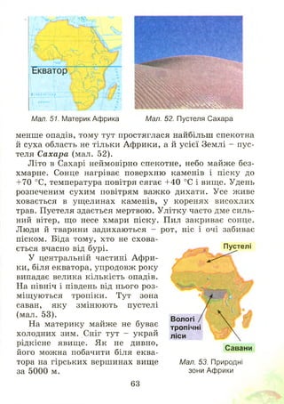 і і ;
іГгяХнти ІНИ$ .
Мал. 51. Материк Африка
Щв *
-•■■'• .4 . .
Я М М Ш І
ВЭШШРШ Н Н І
Мал. 52. Пустеля Сахара
менше опадів, тому тут простяглася найбільш спекотна
й суха область не тільки Африки, а й усієї Землі - пус­
теля Сахара (мал. 52).
Літо в Сахарі неймовірно спекотне, небо майже без­
хмарне. Сонце нагріває поверхню каменів і піску до
+70 °С, температура повітря сягає +40 °С і вище. Удень
розпеченим сухим повітрям важ ко дихати. Усе живе
ховається в ущелинах каменів, у коренях висохлих
трав. Пустеля здається мертвою. У літку часто дме силь­
ний вітер, що несе хмари піску. Пил закриває сонце.
Люди й тварини задихаються - рот, ніс і очі забиває
піском. Біда тому, хто не схова­
ється вчасно від бурі.
У центральній частині А ф ри­
ки, біля екватора, упродовж року
випадає велика кількість опадів.
На північ і південь від нього роз­
міщ уються тропіки. Тут зона
саван, яку змінюють пустелі
(мал. 53).
На материку майже не буває
холодних зим. Сніг тут - украй
рідкісне явище. Як не дивно,
його можна побачити біля еква-
Пустелі
Вологі
тропічні
ліси
Савани
тора на гірських вершинах вище
за 5000 м.
Мал. 53. Природні
зони Африки
63
 