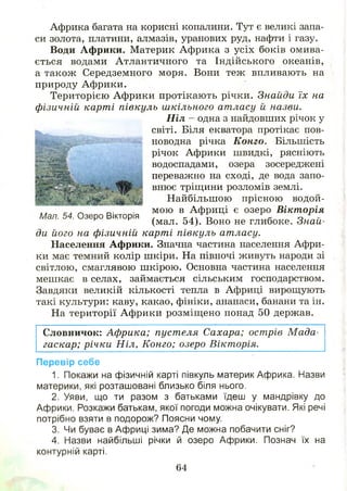 Африка багата на корисні копалини. Тут є великі запа­
си золота, платини, алмазів, уранових руд, нафти і газу.
Води Африки. Материк Африка з усіх боків омива­
ється водами Атлантичного та Індійського океанів,
а також Середземного моря. Вони теж впливають на
природу Африки.
Територією Африки протікають річки. Знайди їх на
фізичній карті півкуль шкільного атласу й назви.
ди його на фізичній карті півкуль атласу.
Населення Африки. Значна частина населення Афри­
ки має темний колір шкіри. На півночі живуть народи зі
світлою, смаглявою ш кірою. Основна частина населення
мешкає в селах, займається сільським господарством.
Завдяки великій кількості тепла в Африці вирощують
такі культури: каву, какао, фініки, ананаси, банани та ін.
На території Африки розміщ ено понад 50 держав.
Словничок: Африка; пуст еля Сахара; острів М ада­
гаскар; річки Ніл, Конго; озеро Вікторія.
Перевір себе
1. Покажи на фізичній карті півкуль материк Африка. Назви
материки, які розташовані близько біля нього.
2. Уяви, що ти разом з батьками їдеш у мандрівку до
Африки. Розкажи батькам, якої погоди можна очікувати. Які речі
потрібно взяти в подорож? Поясни чому.
3. Чи буває в Африці зима? Де можна побачити сніг?
4. Назви найбільші річки й озеро Африки. Познач їх на
контурній карті.
Ніл - одна з найдовших річок у
світі. Біля екватора протікає пов­
новодна річка Конго. Більшість
річок Африки швидкі, рясніють
водоспадами, озера зосереджені
переважно на сході, де вода запо­
внює тріщини розломів землі.
Мал. 54. Озеро Вікторія
Найбільш ою прісною водой­
мою в Африці є озеро Вікторія
(мал. 54). Воно не глибоке. Знай-
64
 