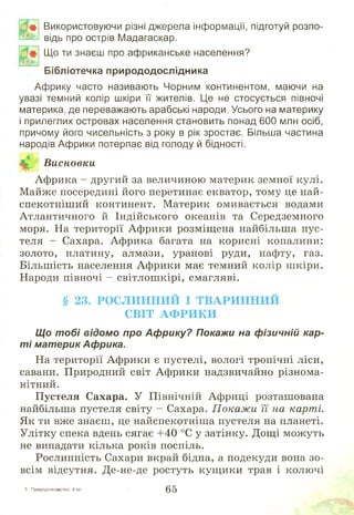 о *
Щ Ь к,.
Використовуючи різні джерела інформації, підготуй розпо­
відь про острів Мадагаскар.
Що ти знаєш про африканське населення?
Бібліотечка природодослідника
Африку часто називають Чорним континентом, маючи на
увазі темний колір шкіри її жителів. Це не стосується півночі
материка, де переважають арабські народи. Усього на материку
і прилеглих островах населення становить понад 600 млн осіб,
причому його чисельність з року в рік зростає. Більша частина
народів Африки потерпає від голоду й бідності.
Висновки
Африка - другий за величиною материк земної кулі.
Майже посередині його перетинає екватор, тому це най-
спекотніш ий континент. М атерик омивається водами
Атлантичного й Індійського океанів та Середземного
моря. На території Африки розміщ ена найбільша пус­
теля - Сахара. Африка багата на корисні копалини:
золото, платину, алмази, уранові руди, нафту, газ.
Більш ість населення Африки має темний колір ш кіри.
Народи півночі - світлош кірі, смагляві.
§ 23. РО С Л И Н Н И Й І Т В А Р И Н Н И Й
С ВІТ А Ф Р И К И
Що тобі відомо про Африку? Покажи на фізичній кар­
ті материк Африка.
На території Африки є пустелі, вологі тропічні ліси,
савани. Природний світ Африки надзвичайно різнома­
нітний.
Пустеля Сахара. У Північній Африці розташована
найбільша пустеля світу - Сахара. Покаж и її на карті.
Як ти вже знаєш, це найспекотніш а пустеля на планеті.
Улітку спека вдень сягає +40 °С у затінку. Дощ і мож уть
не випадати кілька років поспіль.
Рослинність Сахари вкрай бідна, а подекуди вона зо­
всім відсутня. Де-не-де ростуть кущ ики трав і колючі
З Природознавство, 4 кл. 65
 