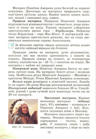 Материк Північна Америка дуж е багатий на корисні
копалини. Достатньо на материку природного газу,
кам ’яного вугілля, цинку. Наявні значні запаси заліз­
ної, мідної і свинцевої руд, нафти.
П рирода материка. Поверхня Північної Америки
відрізняється різноманітністю і змінюється, якщ о руха­
тися зі сходу на захід. Уздовж західного узбережжя
простягнулися високі гори - Кордильєри. Найвища
точка Кордильєр - гора М ак-Кінлі. У центральній час­
тині материка простяглися рівнини, які на сході змі­
ню ю ться невисокими горами Аппалачами.
Щ, За фізичною картою півкуль шкільного атласу визнач
!__£] висоту найвищої вершини гір Аппалачі.
Природні умови на материку дуже різноманітні,
оскільки він має велику протяж ність з півночі на
південь. Природа сувора на півночі, де температура
взимку опускається до - 4 5 °С, і спекотна на півдні. На
материку є майже всі природні зони.
П оверхневі води. Північна Америка багата на дж е­
рела прісної води. На материку безліч річок і великих
озер. Найбільша річка Північної Америки - Міссісіпі з
притокою М іссурі. Річки Північної Америки повноводні.
Великі озера розміщ ені в північній частині. Знайди
їх на карті. На річці Ніагара розташований величезний
Ніагарський водоспад заввиш ки близько 50 м. Спокій­
ний, рівний і дуже гучний ш ум водоспаду чутно аж на
Населення материка. Корінні
меш канці материка - індіанці
(мал. 61), ескімоси - потрапили в
Північну Америку з А зії. Біль­
ш ість індіанців живе в М ексиці.
Ескімоси населяють північ ма­
терика. Основні продукти їхнього
харчування - тюлені, моржі,
риба. У пош уках звірів і риби
мисливці виходять у море на своїх
20 км навкруги.
Мал. 61. Індіанець
72
 