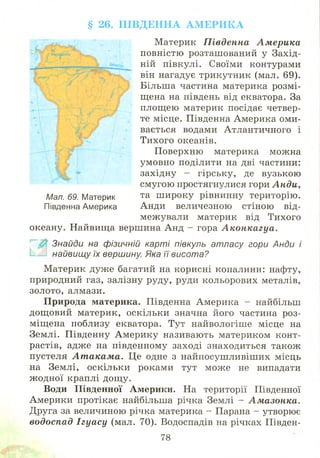 § 26. П ІВ Д Е Н Н А А М Е Р И К А
Материк П івденна Ам ерика
повністю розташований у Захід­
ній півкулі. Своїми контурами
він нагадує трикутник (мал. 69).
Більша частина материка розмі­
щена на південь від екватора. За
площ ею материк посідає четвер­
те місце. Південна Америка оми­
вається водами Атлантичного і
Тихого океанів.
Поверхню материка можна
умовно поділити на дві частини:
західну - гірську, де вузькою
смугою простягнулися гори А нди,
Мал. 69. Материк та ш ироку рівнинну територію.
Південна Америка Анди величезною стіною від­
межували материк від Тихого
океану. Найвища вершина Анд - гора А конкагуа.
Знайди на фізичній карті півкуль атласу гори Анди і
найвищу їх вершину. Яка її висота?
М атерик дуж е багатий на корисні копалини: нафту,
природний газ, залізну руду, руди кольорових металів,
золото, алмази.
П рирода материка. Південна Америка - найбільш
дощ овий материк, оскільки значна його частина роз­
міщена поблизу екватора. Тут найвологіше місце на
Землі. Південну А м ерику називають материком конт­
растів, адже на південному заході знаходиться також
пустеля А т акам а. Це одне з найпосуш ливіш их місць
на Землі, оскільки роками тут може не випадати
ж одної краплі дощ у.
Води Південної Америки. На території Південної
Америки протікає найбільша річка Землі - Амазонка.
Друга за величиною річка материка - Парана - утворює
водоспад Ігуа су (мал. 70). Водоспадів на річках Півден­
78
 