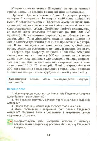 У трав’янистих степах Південної Америки мешкає
страус нанду. Із ссавців поширені кіш ки пампаські.
Пустелі. Природа пустель бідна. Подекуди ростуть
кактуси й чагарники. Із тварин найбільше ящірок та
змій. У багатьох районах Південної Америки люди три­
валий час перетворюють великі ділянки землі на сіль­
ськогосподарські угіддя. Особливо помітно зменшують­
ся площ і лісів Амазонії (приблизно на 100 000 км2
щ орічно). На величезних територіях вирубують і випа­
люють ліси. Така діяльність людини завдає шкоди не
лише вологим тропічним лісам, а й прилеглим територі­
ям. Вона призводить до зменшення опадів, обміління
річок, збіднення рослинного покриву й тваринного світу.
Уперше про охорону природи Південної Америки
заговорили ще на початку X X ст., однак лише нещ о­
давно в деяких країнах було складено списки зникаю­
чих тварин. Площа ділянок, щ о охороняю ться, стано­
вить лише 11 % її території. Нині створено близько
200 заповідників і національних парків. Стан природи
Південної Америки має турбувати людей усього світу.
Словничок: дощові ліси; вікторія-регія; ягуар;
анаконда.
Перевір себе
1. Чому природа вологих тропічних лісів Південної Америки
дуже багата й різноманітна?
2. Які рослини ростуть у вологих тропічних лісах Південної
Америки?
3. Назви тварин - мешканців вологих тропічних лісів.
4. Який рослинний і тваринний світ савани Південної
Америки? Порівняй його з рослинним і тваринним світом
африканської савани.
Р# ; Використовуючи різні джерела інформації, підготуй
ж Й повідомлення про рідкісну рослину або тварину Південної
Америки.
84
 