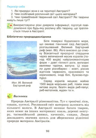 Перевір себе
1. Які природні зони є на території Австралії?
2. Чим особливий рослинний світ цього материка?
3. Чим привабливий тваринний світ Австралії? Які тварини
живуть лише тут?
2 # Використовуючи різні джерела інформації, підготуй пові-
В іЬ І домлення про будь-яку рослину або тварину, що трапля­
ється тільки в Австралії.
Бібліотечка природодослідника
Біля поверхні Коралового моря,
що омиває північний схід Австралії,
розташований Великий Бар’єрний
риф (мал. 86). Його внесено до спис­
ку Всесвітньої природної спадщини
через величезний масив коралів (по­
над 400 видів) найрізноманітніших
форм - довгі гіллясті роги, вилизані
хвилями тарілки, валуни. Ці кора­
ли дуже різнобарвні - жовті, різних
відтінків червоного, оранжевого та
коричневого, іноді білі, бузково-пур­
пурні.
Серед коралів мешкає майже
1500 видів морських риб, поміж яких
китова акула, безліч видів риб-папуг,
риб-метеликів, мурен та ін.
Природа Австралії різноманітна. Тут є тропічні ліси,
савани, пустелі. Рослинний світ материка залежить від
кількості вологи. В Австралії меш кає багато тварин,
яких немає на інш их материках: коала, деревні кенгу­
ру, тасманійський диявол, качконіс, єхидна. Люди
докладають значних зусиль для збереження рідкісної
природи материка Австралія.
Мал. 86. Великий
Бар’єрний риф
Висновки
93
 