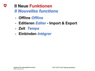 Bundesamt für Landestopografie swisstopo
KOGIS : geo.admin.ch
II Neue Funktionen
II Nouvelles functions
16.01.2014, SLA-Tagung swisstopo
- Offline Offline
- Editieren Editer - Import & Export
- Zeit Temps
- Einbinden Intégrer
 