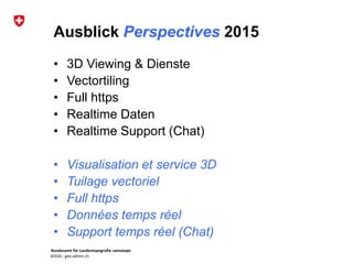 Bundesamt für Landestopografie swisstopo
KOGIS : geo.admin.ch
Ausblick Perspectives 2015
• 3D Viewing & Dienste
• Vectortiling
• Full https
• Realtime Daten
• Realtime Support (Chat)
• Visualisation et service 3D
• Tuilage vectoriel
• Full https
• Données temps réel
• Support temps réel (Chat)
 