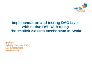 Implementation and testing DAO layer
with native DSL with using
the implicit classes mechanism in Scala
Speaker:
Hryhoriy Kravtsov, PhD.,
R&D Chief Officer,
VertaMedia LLC
 