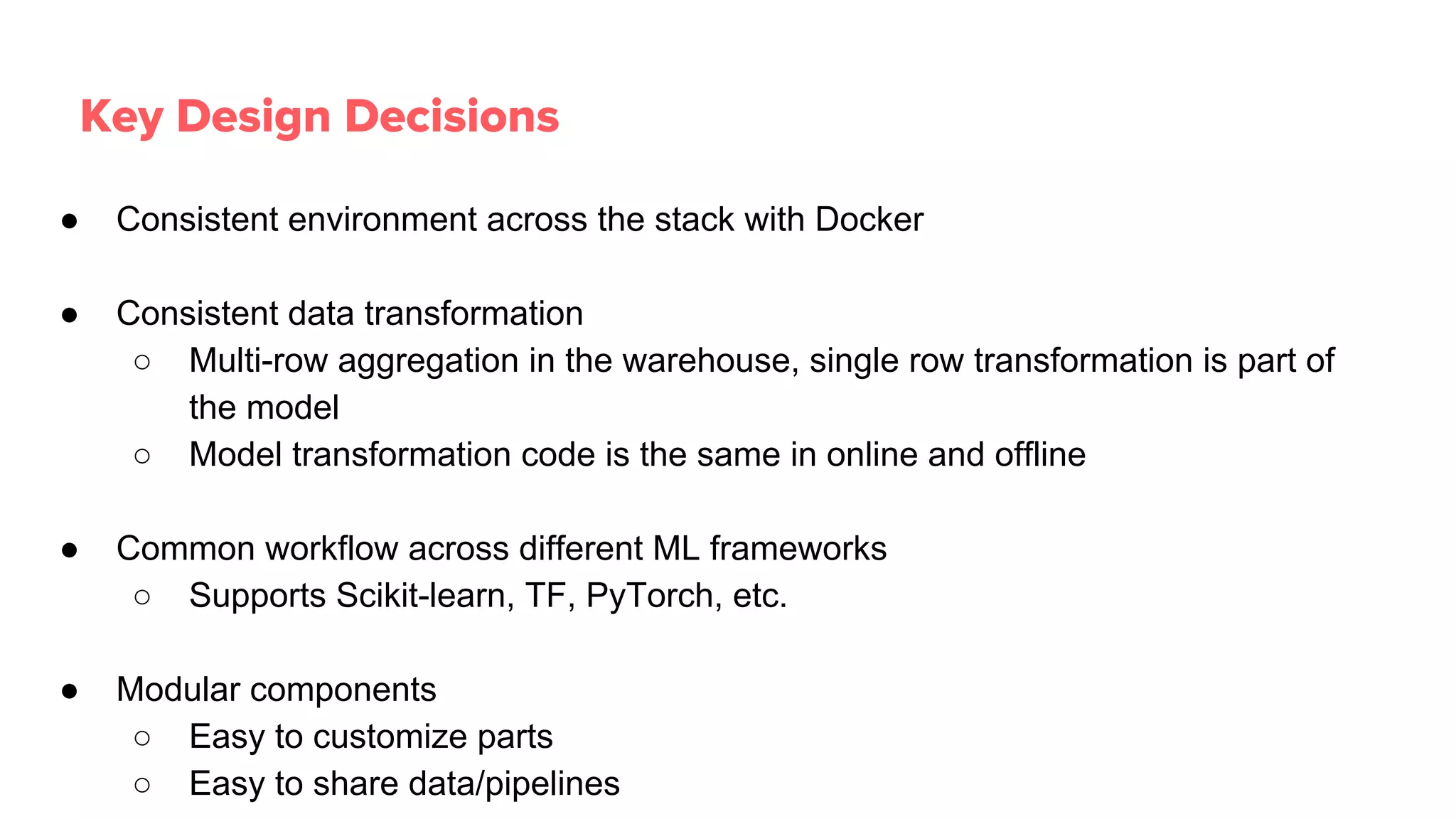 ● Consistent environment across the stack with Docker
● Consistent data transformation
○ Multi-row aggregation in the warehouse, single row transformation is part of
the model
○ Model transformation code is the same in online and offline
● Common workflow across different ML frameworks
○ Supports Scikit-learn, TF, PyTorch, etc.
● Modular components
○ Easy to customize parts
○ Easy to share data/pipelines
Key Design Decisions
 