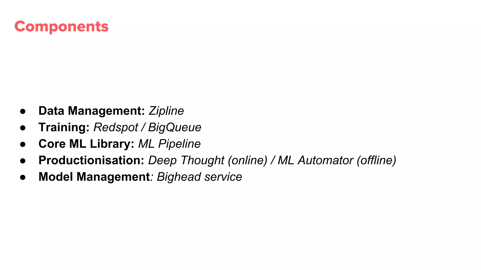 Components
● Data Management: Zipline
● Training: Redspot / BigQueue
● Core ML Library: ML Pipeline
● Productionisation: Deep Thought (online) / ML Automator (offline)
● Model Management: Bighead service
 