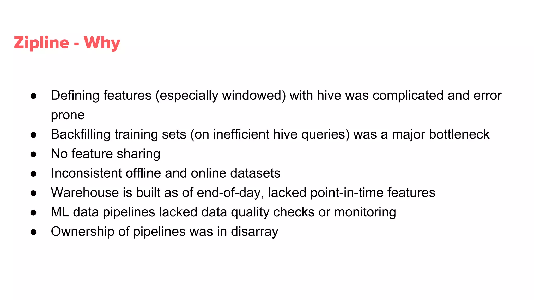 Zipline - Why
● Defining features (especially windowed) with hive was complicated and error
prone
● Backfilling training sets (on inefficient hive queries) was a major bottleneck
● No feature sharing
● Inconsistent offline and online datasets
● Warehouse is built as of end-of-day, lacked point-in-time features
● ML data pipelines lacked data quality checks or monitoring
● Ownership of pipelines was in disarray
 
