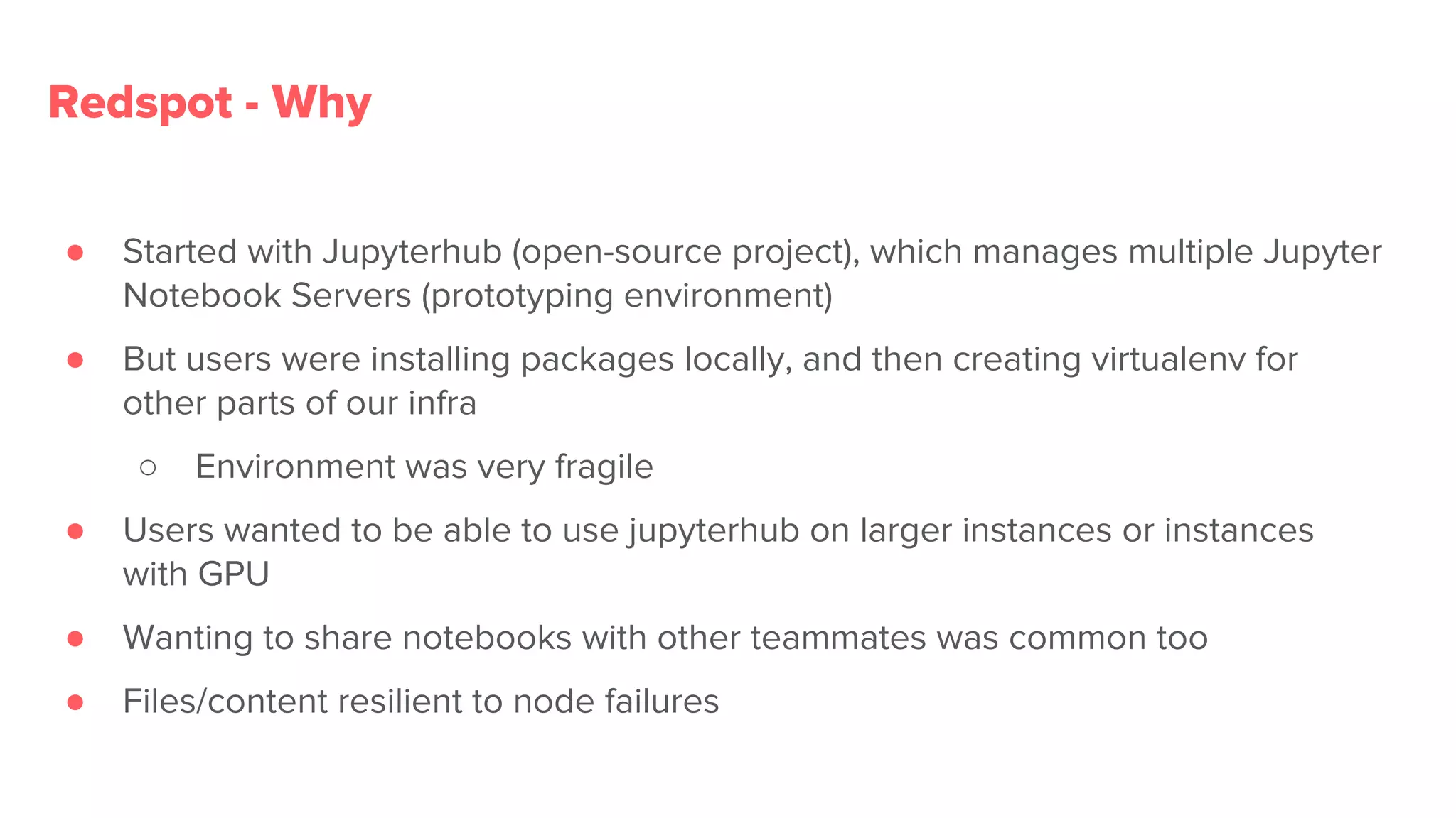 ● Started with Jupyterhub (open-source project), which manages multiple Jupyter
Notebook Servers (prototyping environment)
● But users were installing packages locally, and then creating virtualenv for
other parts of our infra
○ Environment was very fragile
● Users wanted to be able to use jupyterhub on larger instances or instances
with GPU
● Wanting to share notebooks with other teammates was common too
● Files/content resilient to node failures
Redspot - Why
 
