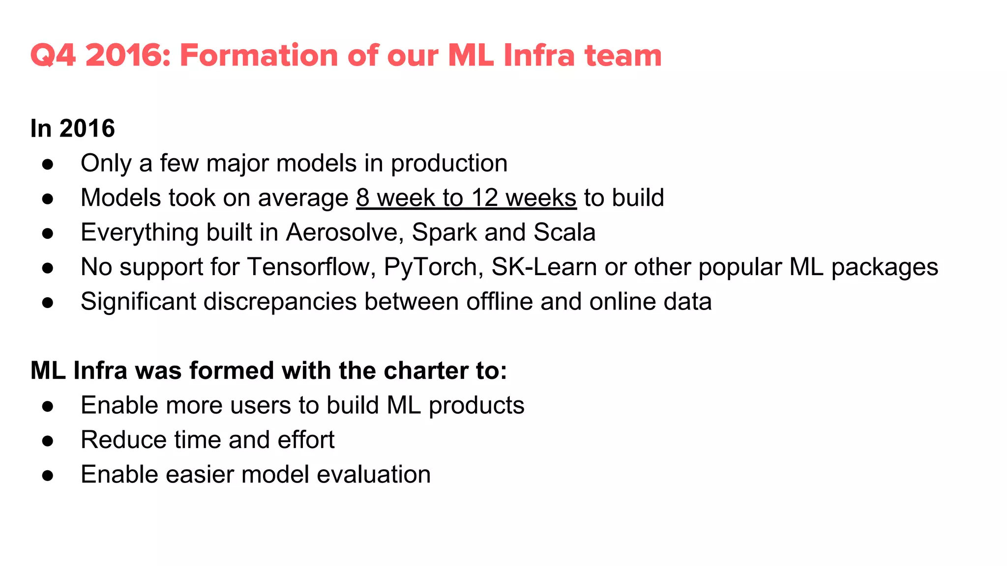 In 2016
● Only a few major models in production
● Models took on average 8 week to 12 weeks to build
● Everything built in Aerosolve, Spark and Scala
● No support for Tensorflow, PyTorch, SK-Learn or other popular ML packages
● Significant discrepancies between offline and online data
ML Infra was formed with the charter to:
● Enable more users to build ML products
● Reduce time and effort
● Enable easier model evaluation
Q4 2016: Formation of our ML Infra team
 