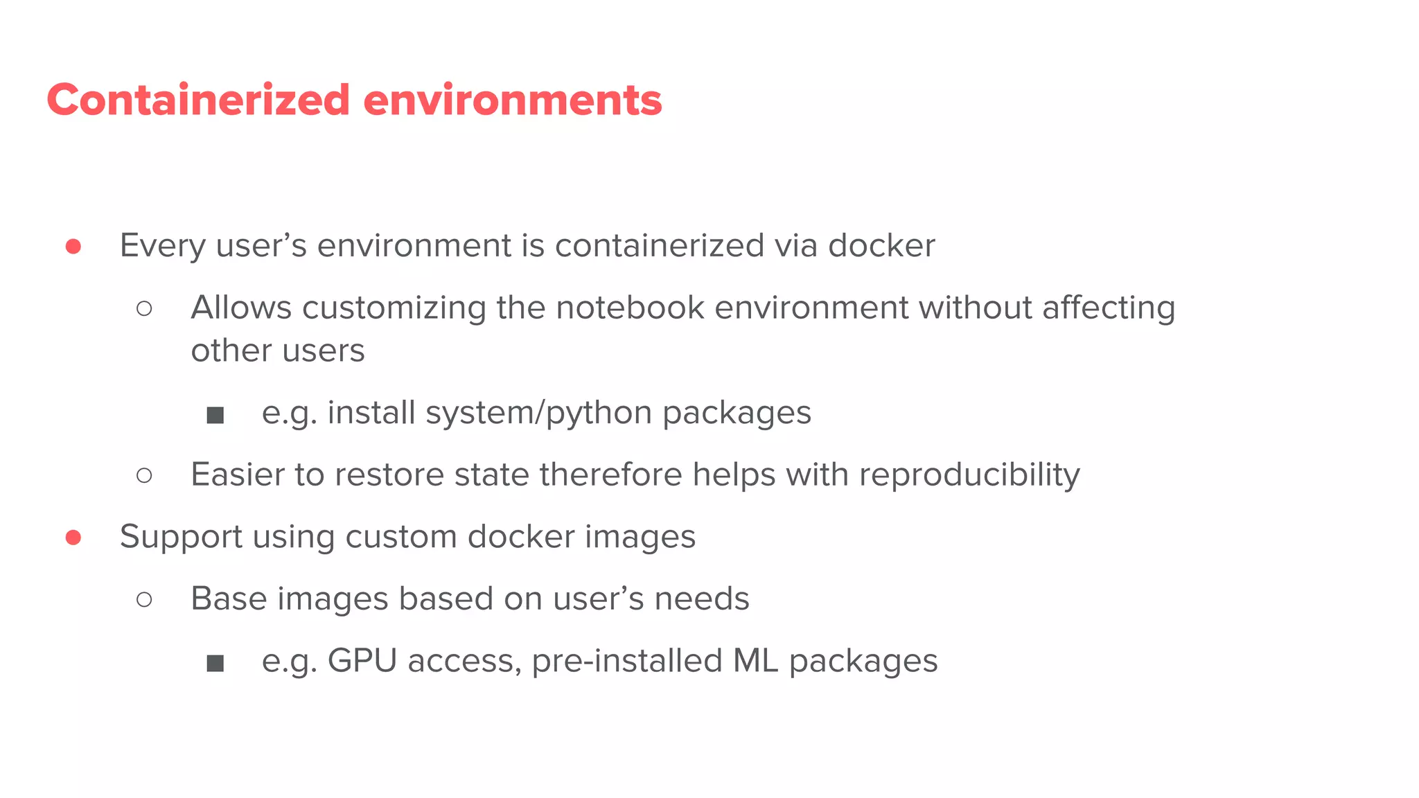 Containerized environments
● Every user’s environment is containerized via docker
○ Allows customizing the notebook environment without affecting
other users
■ e.g. install system/python packages
○ Easier to restore state therefore helps with reproducibility
● Support using custom docker images
○ Base images based on user’s needs
■ e.g. GPU access, pre-installed ML packages
 