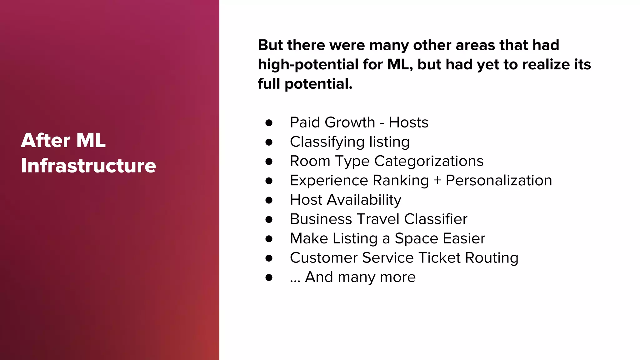 After ML
Infrastructure
But there were many other areas that had
high-potential for ML, but had yet to realize its
full potential.
● Paid Growth - Hosts
● Classifying listing
● Room Type Categorizations
● Experience Ranking + Personalization
● Host Availability
● Business Travel Classifier
● Make Listing a Space Easier
● Customer Service Ticket Routing
● … And many more
 