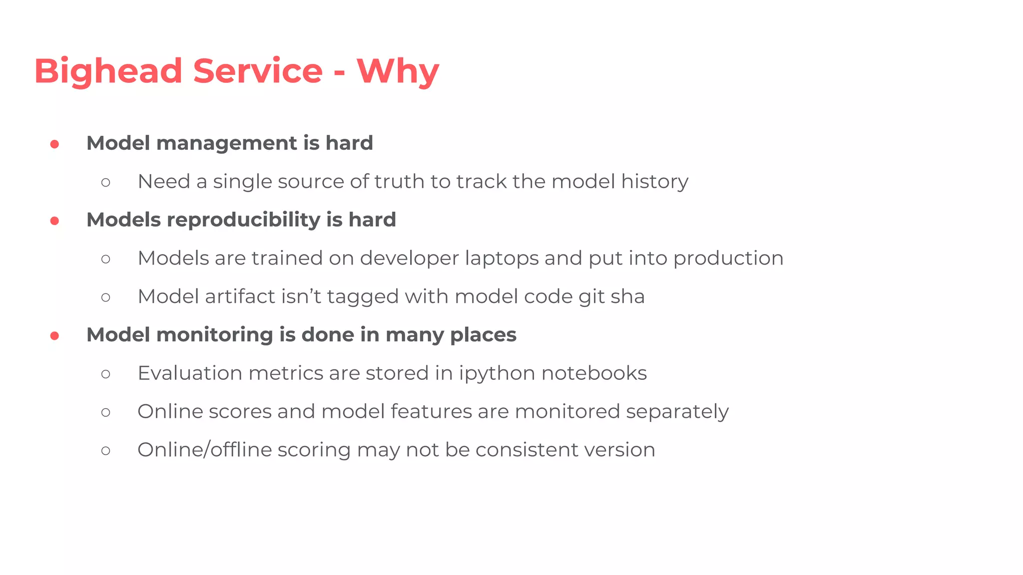 ● Model management is hard
○ Need a single source of truth to track the model history
● Models reproducibility is hard
○ Models are trained on developer laptops and put into production
○ Model artifact isn’t tagged with model code git sha
● Model monitoring is done in many places
○ Evaluation metrics are stored in ipython notebooks
○ Online scores and model features are monitored separately
○ Online/offline scoring may not be consistent version
Bighead Service - Why
 