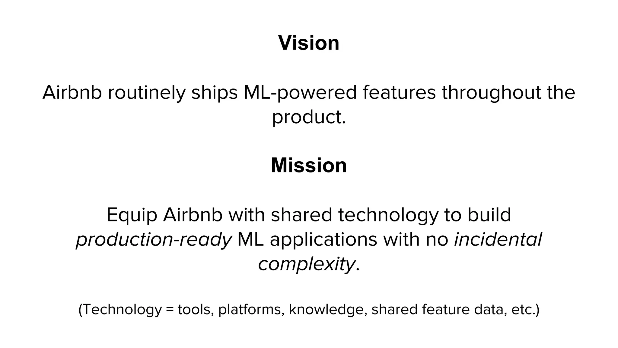 Vision
Airbnb routinely ships ML-powered features throughout the
product.
Mission
Equip Airbnb with shared technology to build
production-ready ML applications with no incidental
complexity.
(Technology = tools, platforms, knowledge, shared feature data, etc.)
 