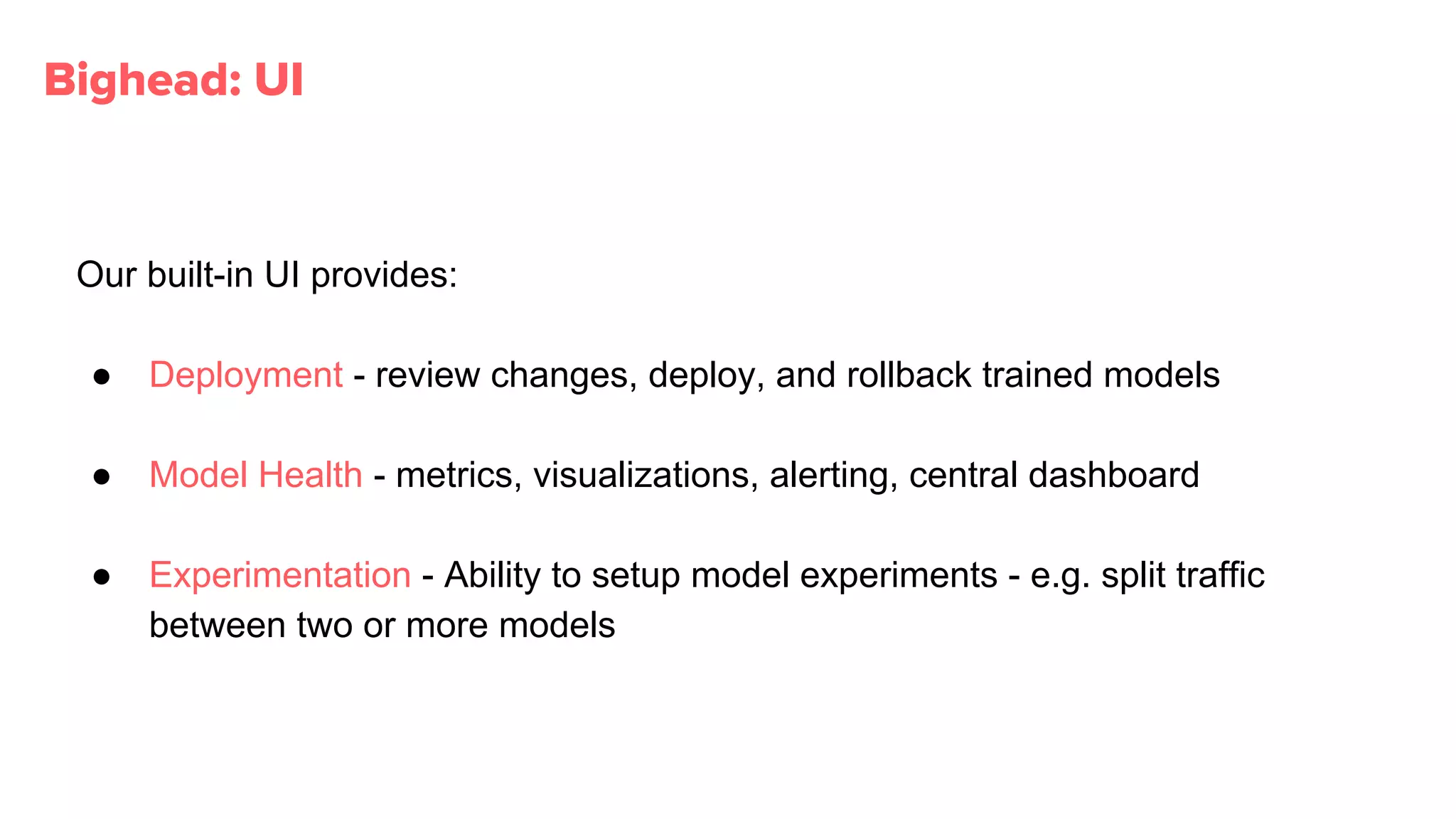Our built-in UI provides:
● Deployment - review changes, deploy, and rollback trained models
● Model Health - metrics, visualizations, alerting, central dashboard
● Experimentation - Ability to setup model experiments - e.g. split traffic
between two or more models
Bighead: UI
 