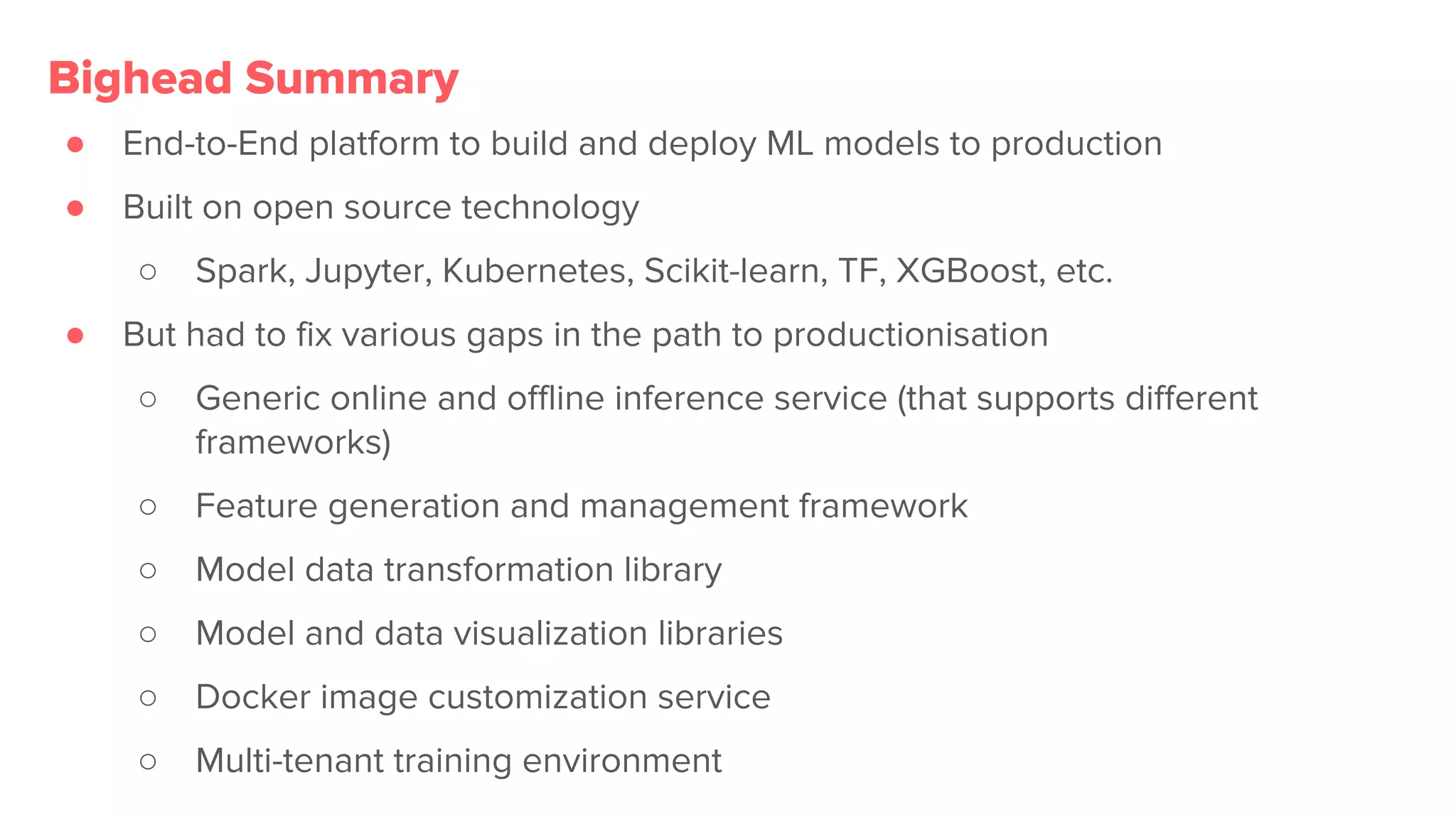 ● End-to-End platform to build and deploy ML models to production
● Built on open source technology
○ Spark, Jupyter, Kubernetes, Scikit-learn, TF, XGBoost, etc.
● But had to fix various gaps in the path to productionisation
○ Generic online and offline inference service (that supports different
frameworks)
○ Feature generation and management framework
○ Model data transformation library
○ Model and data visualization libraries
○ Docker image customization service
○ Multi-tenant training environment
Bighead Summary
 