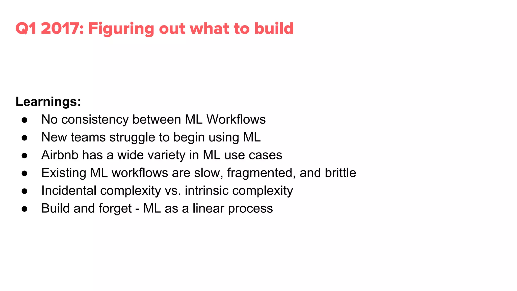 Learnings:
● No consistency between ML Workflows
● New teams struggle to begin using ML
● Airbnb has a wide variety in ML use cases
● Existing ML workflows are slow, fragmented, and brittle
● Incidental complexity vs. intrinsic complexity
● Build and forget - ML as a linear process
Q1 2017: Figuring out what to build
 